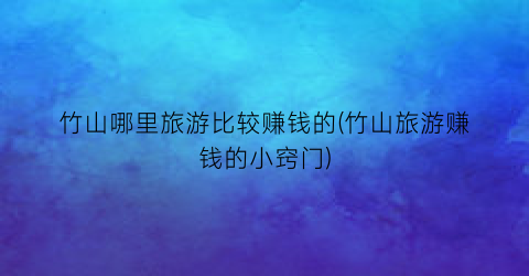 竹山哪里旅游比较赚钱的(竹山旅游赚钱的小窍门)