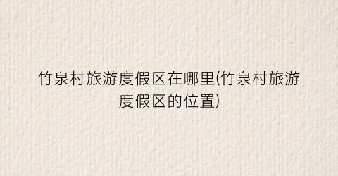 竹泉村旅游度假区在哪里(竹泉村旅游度假区的位置)