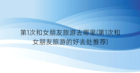 第1次和女朋友旅游去哪里(第1次和女朋友旅游的好去处推荐)