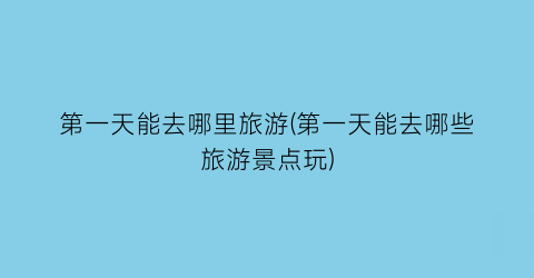 第一天能去哪里旅游(第一天能去哪些旅游景点玩)