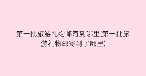 第一批旅游礼物邮寄到哪里(第一批旅游礼物邮寄到了哪里)