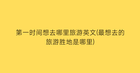 第一时间想去哪里旅游英文(最想去的旅游胜地是哪里)