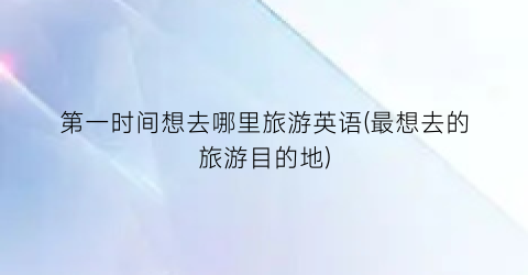 第一时间想去哪里旅游英语(最想去的旅游目的地)