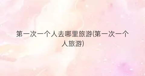 第一次一个人去哪里旅游(第一次一个人旅游)