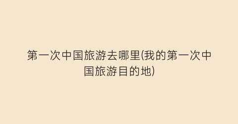 第一次中国旅游去哪里(我的第一次中国旅游目的地)