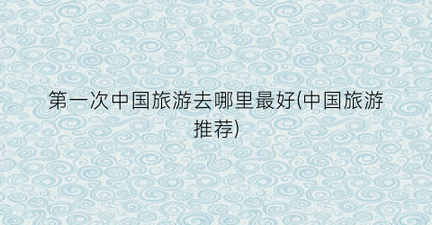 第一次中国旅游去哪里最好(中国旅游推荐)