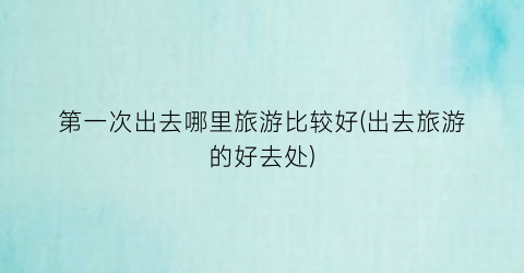 第一次出去哪里旅游比较好(出去旅游的好去处)