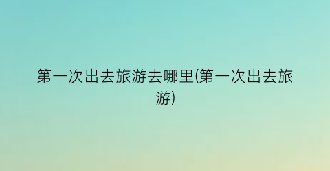第一次出去旅游去哪里(第一次出去旅游)