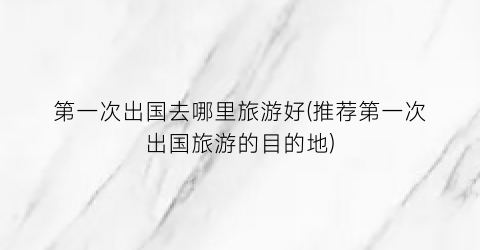 第一次出国去哪里旅游好(推荐第一次出国旅游的目的地)