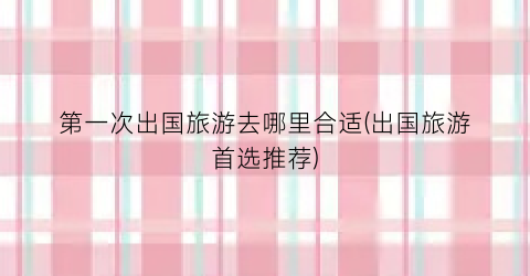 第一次出国旅游去哪里合适(出国旅游首选推荐)