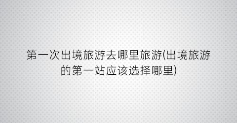 第一次出境旅游去哪里旅游(出境旅游的第一站应该选择哪里)