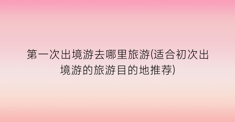 第一次出境游去哪里旅游(适合初次出境游的旅游目的地推荐)