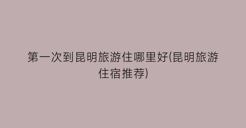 第一次到昆明旅游住哪里好(昆明旅游住宿推荐)