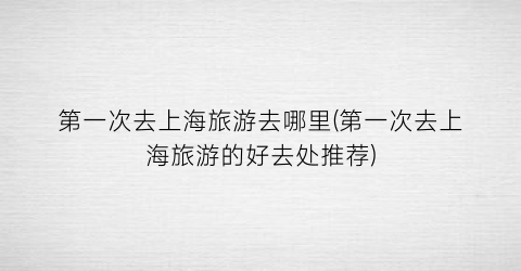 第一次去上海旅游去哪里(第一次去上海旅游的好去处推荐)