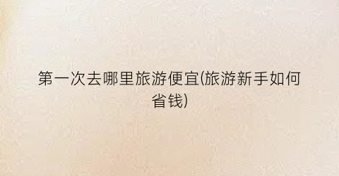 第一次去哪里旅游便宜(旅游新手如何省钱)