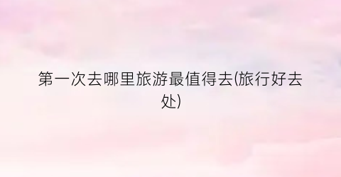 第一次去哪里旅游最值得去(旅行好去处)