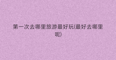 第一次去哪里旅游最好玩(最好去哪里呢)