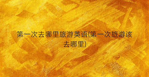 第一次去哪里旅游英语(第一次旅游该去哪里)
