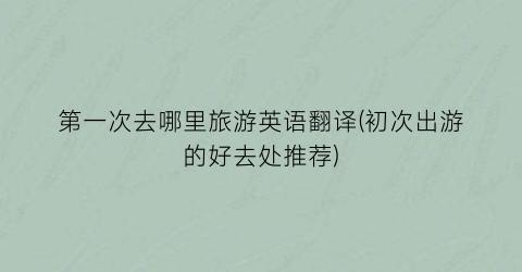 第一次去哪里旅游英语翻译(初次出游的好去处推荐)