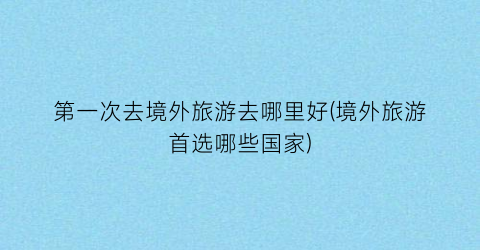第一次去境外旅游去哪里好(境外旅游首选哪些国家)