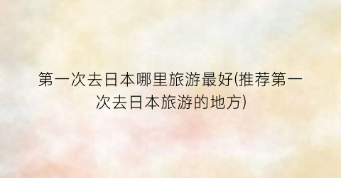 第一次去日本哪里旅游最好(推荐第一次去日本旅游的地方)