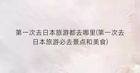 第一次去日本旅游都去哪里(第一次去日本旅游必去景点和美食)
