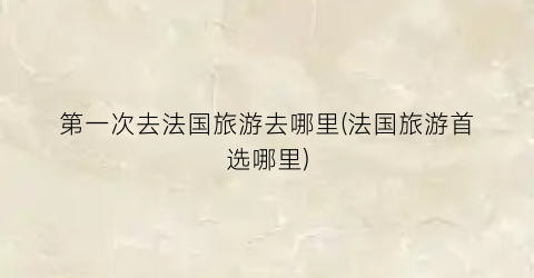 第一次去法国旅游去哪里(法国旅游首选哪里)