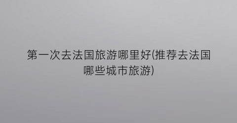 第一次去法国旅游哪里好(推荐去法国哪些城市旅游)