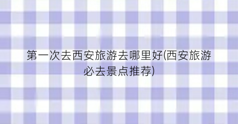 第一次去西安旅游去哪里好(西安旅游必去景点推荐)