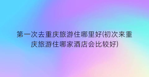 第一次去重庆旅游住哪里好(初次来重庆旅游住哪家酒店会比较好)