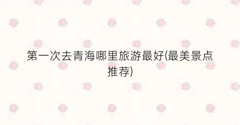 第一次去青海哪里旅游最好(最美景点推荐)