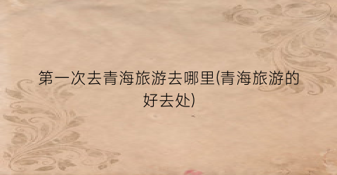 第一次去青海旅游去哪里(青海旅游的好去处)