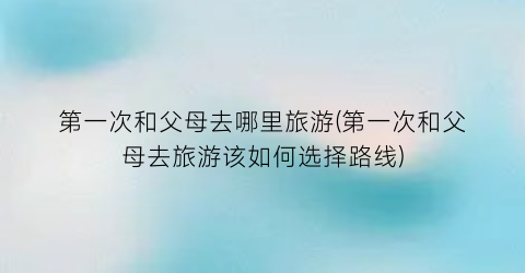 第一次和父母去哪里旅游(第一次和父母去旅游该如何选择路线)