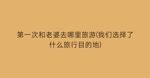 第一次和老婆去哪里旅游(我们选择了什么旅行目的地)
