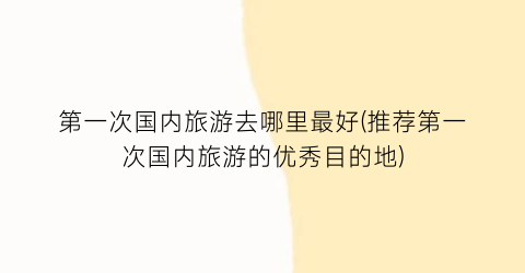 第一次国内旅游去哪里最好(推荐第一次国内旅游的优秀目的地)