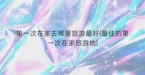 第一次在家去哪里旅游最好(最佳的第一次在家旅游地)