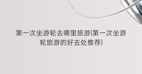 第一次坐游轮去哪里旅游(第一次坐游轮旅游的好去处推荐)