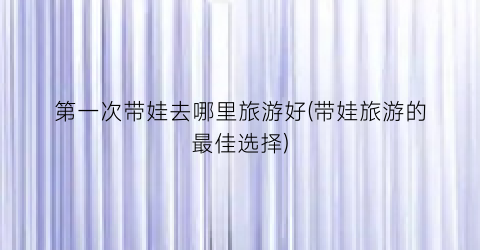 第一次带娃去哪里旅游好(带娃旅游的最佳选择)