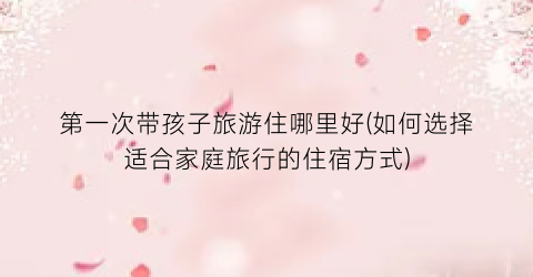 第一次带孩子旅游住哪里好(如何选择适合家庭旅行的住宿方式)