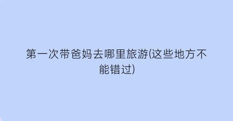 第一次带爸妈去哪里旅游(这些地方不能错过)