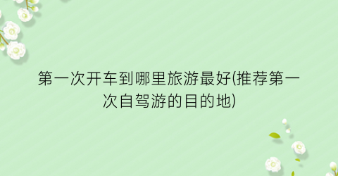 第一次开车到哪里旅游最好(推荐第一次自驾游的目的地)