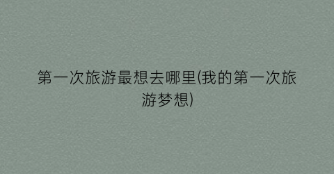第一次旅游最想去哪里(我的第一次旅游梦想)