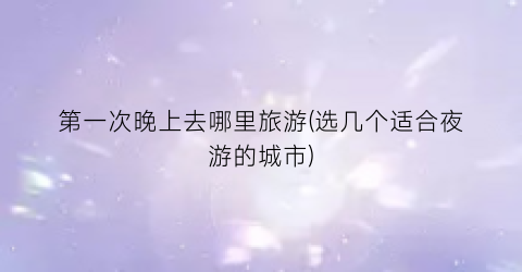 第一次晚上去哪里旅游(选几个适合夜游的城市)