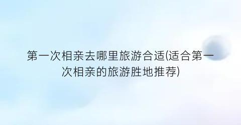 第一次相亲去哪里旅游合适(适合第一次相亲的旅游胜地推荐)