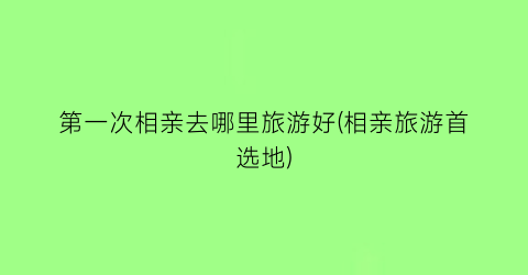 第一次相亲去哪里旅游好(相亲旅游首选地)