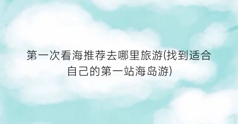 第一次看海推荐去哪里旅游(找到适合自己的第一站海岛游)