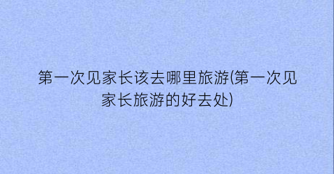 第一次见家长该去哪里旅游(第一次见家长旅游的好去处)
