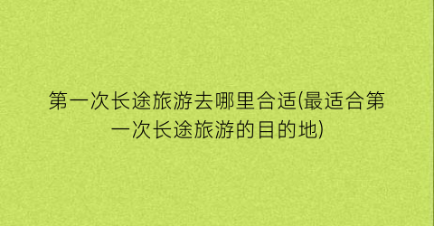 第一次长途旅游去哪里合适(最适合第一次长途旅游的目的地)