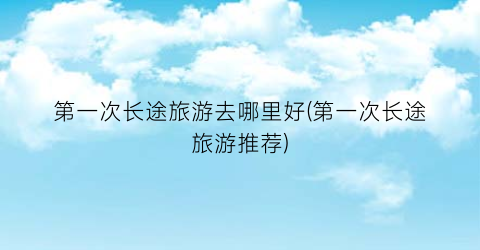 第一次长途旅游去哪里好(第一次长途旅游推荐)