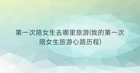 第一次陪女生去哪里旅游(我的第一次陪女生旅游心路历程)